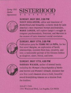 A pink embossed flier from the Sisterhood Bookstore that reads, “Spring 1992 Author Appearances” across top and features Terri in the second event listing: “Sunday May 17th, 2:00PM: Publication party for TERRI DE LA PEÑA, for her first novel Margins, an exploration of family relationships, recovery from loss, creativity, and love; a memorable portrait of the Chicano lesbian as daughter, sister, friend, and lover.” Each event listing has a tulip drawing next to it.