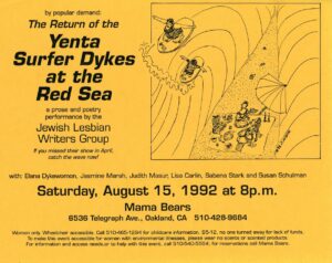 A flier for the Yenta Surfer Dykes, 1992. It reads, “by popular demand: the Return of the Yenta Surfer Dykes at the Red Sea, a prose and poetry performance by the Jewish Women’s Writers Group. featuring: Elena Dykewomon, Jasmine Myrah, Judith Masur, Sabena Stark, and Susan Shulman. Saturday April 25, 1992 at 8PM, Mama Bears, 6535 Telegraph Avenue, Oakland, CA, 510-428-9684”. Photo courtesy of Judith Masur.
